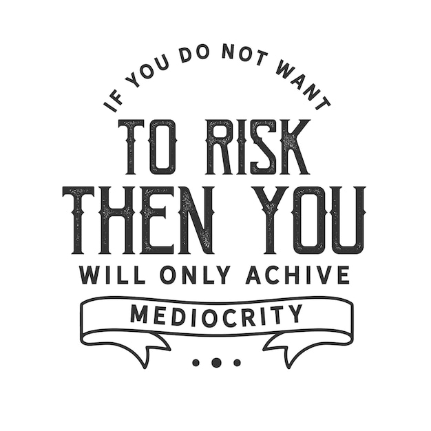 If you do not want to risk then you will only achieve mediocrity