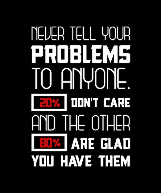 NEVER TELL YOUR PROBLEMS TO ANYONE. 20 DON'T CARE AND THE OTHER 80 ARE GLAD YOU HAVE THEM.